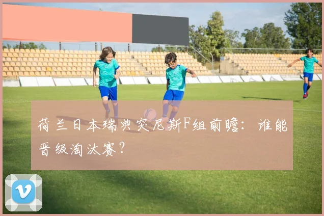荷兰日本瑞典突尼斯F组前瞻：谁能晋级淘汰赛？