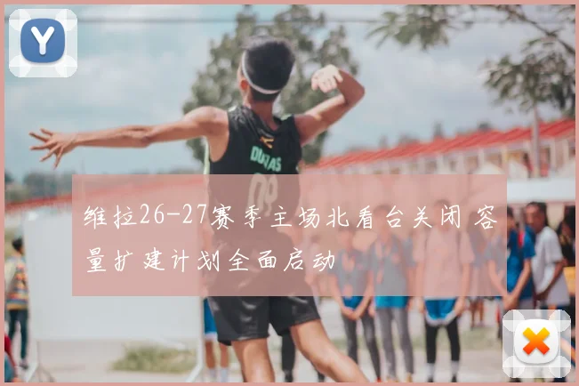 维拉26-27赛季主场北看台关闭 容量扩建计划全面启动