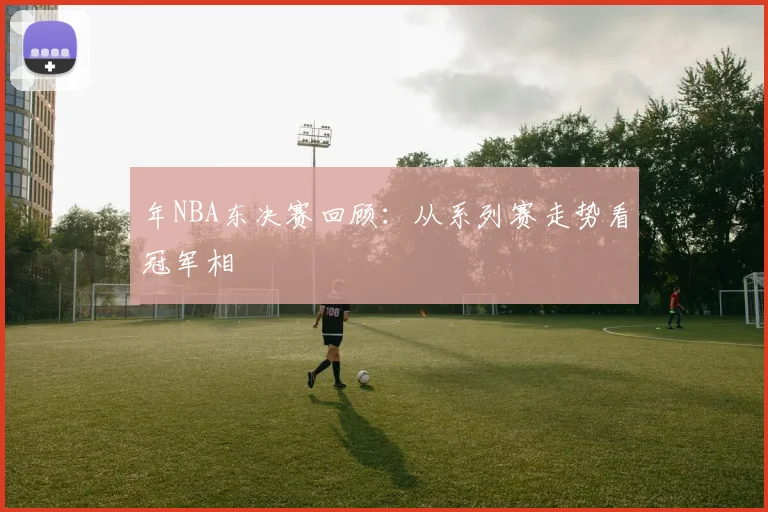 年NBA东决赛回顾:从系列赛走势看冠军相