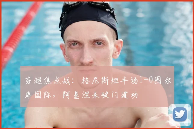 芬超焦点战：格尼斯坦半场1-0图尔库国际，阿基涅米破门建功