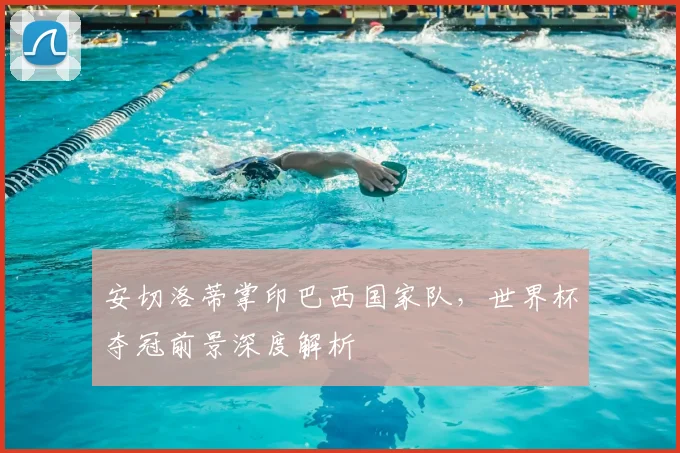 安切洛蒂掌印巴西国家队，世界杯夺冠前景深度解析