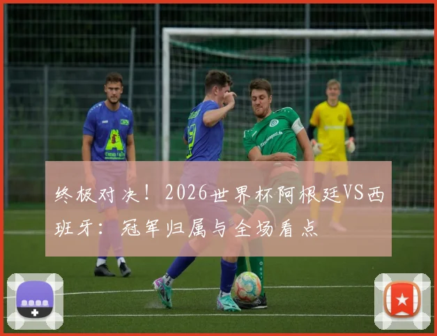 终极对决!2026世界杯阿根廷VS西班牙:冠军归属与全场看点