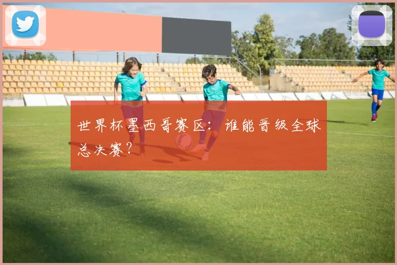 世界杯墨西哥赛区：谁能晋级全球总决赛？