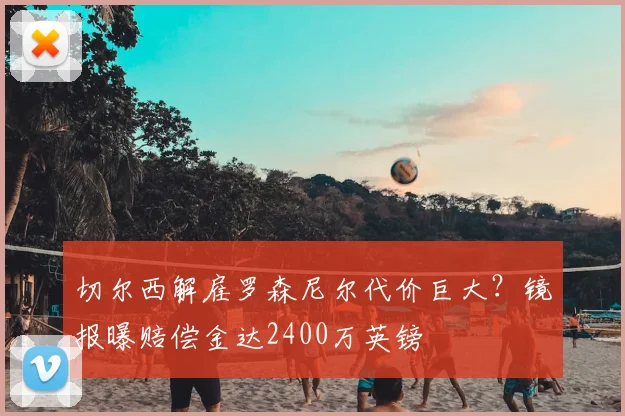 切尔西解雇罗森尼尔代价巨大？镜报曝赔偿金达2400万英镑
